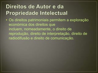 • Os direitos patrimoniais permitem a exploração
  económica dos direitos que
  incluem, nomeadamente, o direito de
  reprodução, direito de interpretação, direito de
  radiodifusão e direito de comunicação.
 