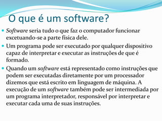 O que é um software?
 Software seria tudo o que faz o computador funcionar
  excetuando-se a parte física dele.
 Um programa pode ser executado por qualquer dispositivo
  capaz de interpretar e executar as instruções de que é
  formado.
 Quando um software está representado como instruções que
  podem ser executadas diretamente por um processador
  dizemos que está escrito em linguagem de máquina. A
  execução de um software também pode ser intermediada por
  um programa interpretador, responsável por interpretar e
  executar cada uma de suas instruções.
 