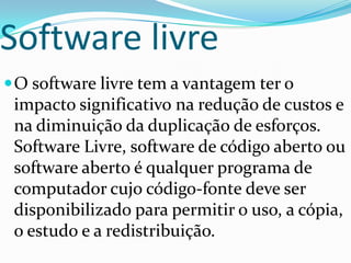 Software livre
 O software livre tem a vantagem ter o
 impacto significativo na redução de custos e
 na diminuição da duplicação de esforços.
 Software Livre, software de código aberto ou
 software aberto é qualquer programa de
 computador cujo código-fonte deve ser
 disponibilizado para permitir o uso, a cópia,
 o estudo e a redistribuição.
 