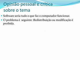 Opinião pessoal e crítica
  sobre o tema
 Software seria tudo o que faz o computador funcionar.
 O problema é seguinte :Redistribuição ou modificação é
 proibida.
 