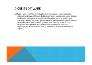 O QUE É SOFTWARE
Software é uma sequência de instruções a serem seguidas e/ou executadas
    redirecionando ou modificando dados/informações ou acontecimentos. Software
    também é o nome dado ao comportamento exibido por essa sequência de
    instruções quando executada num computador ou máquina semelhante além de
    um produto desenvolvido pela Engenharia de software, e inclui não só o
    programa de computador propriamente dito, mas também manuais e
    especificações. Para fins financeiros, o Software é considerado um bem de
    capital
 