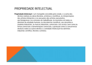 PROPRIEDADE INTELECTUAL
Propriedade intelectual é um monopólio concedido pelo estado, é a soma dos
    direitos relativos às obras literárias, artísticas e científicas, às interpretações
    dos artistas intérpretes e às execuções dos artistas executantes,
    aos fonogramas e às emissões de radiodifusão, às invenções em todos os
    domínios da atividade humana, às descobertas científicas, aos desenhos e
    modelos industriais, às marcas industriais, comerciais e de serviço, bem como às
    firmas comerciais e denominações comerciais, à proteção contra a concorrência
    desleal a todos os outros direitos e a atividade intelectual nos domínios
    industrial, científico, literário e artístico.
 