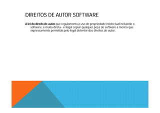 DIREITOS DE AUTOR SOFTWARE
A lei do direito de autor que regulamenta o uso de propriedade intelectual incluindo o
     software, é muito direta - é ilegal copiar qualquer peça de software a menos que
     expressamente permitido pelo legal detentor dos direitos de autor.
 