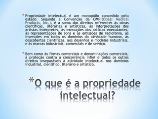 * Propriedade  intelectual é um monopólio concedido pelo
 estado. Segundo a Convenção da OMPI(Obagi Medical
 Products, Inc.), é a soma dos direitos referentes às obras
 científicas, literárias e artísticas, às interpretações dos
 artistas intérpretes, às execuções dos artistas executantes,
 às representações de sons e às emissões de radiofonia, às
 invenções em todos os domínios da atividade humana, às
 descobertas científicas, aos desenhos e modelos industriais,
 e às marcas industriais, comerciais e de serviço.

* Bem  como às firmas comerciais e denominações comerciais,
 à proteção contra a concorrência infiel e todos os outros
 direitos inseparáveis à atividade intelectual nos domínios
 industrial, científico, literário e artístico.
 