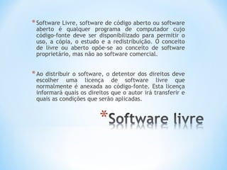 * Software Livre, software de código aberto ou software
 aberto é qualquer programa de computador cujo
 código-fonte deve ser disponibilizado para permitir o
 uso, a cópia, o estudo e a redistribuição. O conceito
 de livre ou aberto opõe-se ao conceito de software
 proprietário, mas não ao software comercial.


* Ao distribuir o software, o detentor dos direitos deve
 escolher uma licença de software livre que
 normalmente é anexada ao código-fonte. Esta licença
 informará quais os direitos que o autor irá transferir e
 quais as condições que serão aplicadas.
 