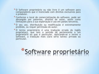 *O   Software proprietário ou não livre é um software para
  computadores que é licenciado com direitos exclusivos para
  o produtor.
* Conforme o local de comercialização do software, pode ser
  abrangido por patentes, direitos de autor, assim como
  limitações para a sua exportação e uso em países terceiros.
* O seu uso, distribuição ou modificação é extremamente
  proibido, ou requer permissão do autor.
* O termo proprietário é uma tradução errada do inglês
  proprietary, que tem o sentido de pertencente a um
  proprietário ou que é particular. Aplicando-se o termo a
  software, a tradução mais clara seria talvez: privado ou
  particular.
 