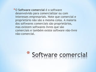 * O Software comercial é o software
 desenvolvido para comercializar ou com
 interesses empresariais. Note que comercial e
 proprietário não são a mesma coisa. A maioria
 dos softwares comerciais são proprietários,
 mas existem softwares livres que são
 comerciais e também existe software não-livre
 não-comercial.
 
