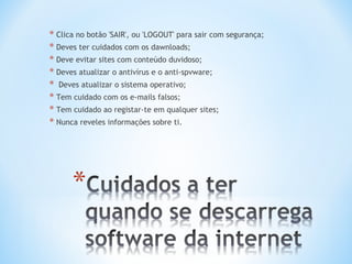 * Clica no botão 'SAIR', ou 'LOGOUT' para sair com segurança;
* Deves ter cuidados com os dawnloads;
* Deve evitar sites com conteúdo duvidoso;
* Deves atualizar o antivírus e o anti-spvware;
* Deves atualizar o sistema operativo;
* Tem cuidado com os e-mails falsos;
* Tem cuidado ao registar-te em qualquer sites;
* Nunca reveles informações sobre ti.
 