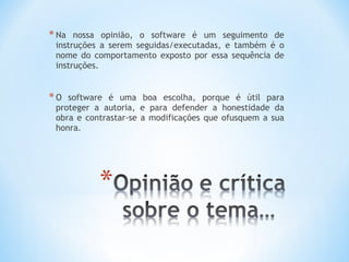 * Na  nossa opinião, o software é um seguimento de
 instruções a serem seguidas/executadas, e também é o
 nome do comportamento exposto por essa sequência de
 instruções.


*O  software é uma boa escolha, porque é útil para
 proteger a autoria, e para defender a honestidade da
 obra e contrastar-se a modificações que ofusquem a sua
 honra.
 