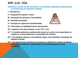 ART. 112 - ecaVerificada a prática de ato infracional, a autoridade competente poderá aplicar ao adolescente as seguintes medidas:I - advertência;II - obrigação de reparar o dano;III - prestação de serviços à comunidade;IV - liberdade assistida;V - inserção em regime de semiliberdade;VI - internação em estabelecimento educacional;VII - qualquer uma das previstas no art. 101, I a VI.§ 1º - A medida aplicada ao adolescente levará em conta a sua capacidade de cumpri-la, as circunstâncias e a gravidade da infração.§ 2º - Em hipótese alguma e sob pretexto algum, será admitida a prestação de trabalho forçado.§ 3º - Os adolescentes portadores de doença ou deficiência mental receberão tratamento individual e especializado, em local adequado às suas condições.