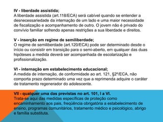 IV - liberdade assistida;A liberdade assistida (art.118/ECA) será cabível quando se entender a desnecessariedade da internação de um lado e uma maior necessidade de fiscalização e acompanhamento de outro. O jovem não é privado do convívio familiar sofrendo apenas restrições a sua liberdade e direitos.V - inserção em regime de semiliberdade;O regime de semiliberdade (art.120/ECA) pode ser determinado desde o início ou consistir em transição para o semi-aberto, em qualquer das duas hipóteses a medida deverá ser acompanhada de escolarização e profissionalização.VI - internação em estabelecimento educacional;A medida de internação, de conformidade ao art. 121, §2º/ECA, não comporta prazo determinado uma vez que a reprimenda adquire o caráter de tratamento regenerador do adolescente.VII - qualquer uma das previstas no art. 101, I a VI.Trata-se aqui das medidas específicas de proteção como encaminhamento aos pais, freqüência obrigatória a estabelecimento de ensino, programas comunitários, tratamento médico e psicológico, abrigo e família substituta.