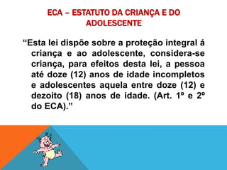 ECA – ESTATUTO DA CRIANÇA E DO ADOLESCENTE “Esta lei dispõe sobre a proteção integral á criança e ao adolescente, considera-se criança, para efeitos desta lei, a pessoa até doze (12) anos de idade incompletos e adolescentes aquela entre doze (12) e dezoito (18) anos de idade. (Art. 1º e 2º do ECA).” 