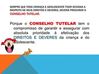 Sempre que toda criança e adolescente tiver dúvidas a respeito de seus DIREITOS E DEVERES, deverá procurar o CONSELHO TUTELAR. Porque o CONSELHO TUTELAR tem o compromisso de garantir e assegurar com absoluta prioridade á efetivação dos DIREITOS E DEVERES da criança e do adolescente. 