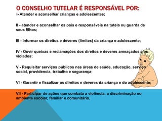 O Conselho Tutelar é responsável POR:I- Atender e aconselhar crianças e adolescentes;II - atender e aconselhar os pais e responsáveis na tutela ou guarda de seus filhos;III - Informar os direitos e deveres (limites) da criança e adolescente;IV - Ouvir queixas e reclamações dos direitos e deveres ameaçados e/ou violados;V - Requisitar serviços públicos nas áreas de saúde, educação, serviço social, providencia, trabalho e segurança;VI - Garantir e fiscalizar os direitos e deveres da criança e do adolescente;VII - Participar de ações que combata a violência, a discriminação no ambiente escolar, familiar e comunitário. 