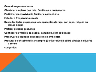 Cumprir regras e normasObedecer a ordens dos pais, familiares e professoresParticipar da convivência familiar e comunitáriaEstudar e frequentar a escolaRespeitar todas as pessoas independentes de raça, cor, sexo, religião ou classe SocialPraticar os bons costumesConhecer os valores da escola, da família, e da sociedadePreservar os espaços públicos e meio ambientesProcurar o conselho tutelar sempre que tiver dúvida sobre direitos e deveres a seremcumpridos. 