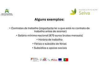 Alguns exemplos:
• Contratos de trabalho (importante ler o que está no contrato de
trabalho antes de assinar)
• Salário mínimo nacional (870 euros brutos mensais)
• Horário de trabalho
• Férias e subsídio de férias
• Subsídios e apoios sociais
 