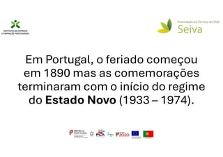 Em Portugal, o feriado começou
em 1890 mas as comemorações
terminaram com o início do regime
do Estado Novo (1933 – 1974).
 
