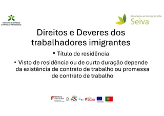 Direitos e Deveres dos
trabalhadores imigrantes
• Título de residência
• Visto de residência ou de curta duração depende
da existência de contrato de trabalho ou promessa
de contrato de trabalho
 