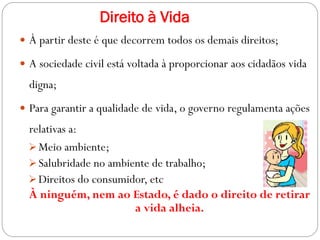 Direito à Vida
 À partir deste é que decorrem todos os demais direitos;
 A sociedade civil está voltada à proporcionar aos cidadãos vida
digna;
 Para garantir a qualidade de vida, o governo regulamenta ações
relativas a:
Meio ambiente;
Salubridade no ambiente de trabalho;
Direitos do consumidor, etc
À ninguém, nem ao Estado, é dado o direito de retirar
a vida alheia.
 
