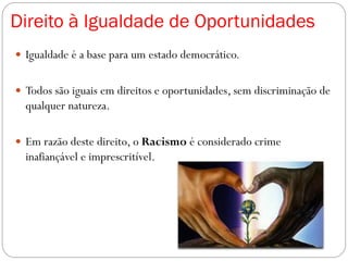 Direito à Igualdade de Oportunidades
 Igualdade é a base para um estado democrático.
 Todos são iguais em direitos e oportunidades, sem discriminação de
qualquer natureza.
 Em razão deste direito, o Racismo é considerado crime
inafiançável e imprescritível.
 