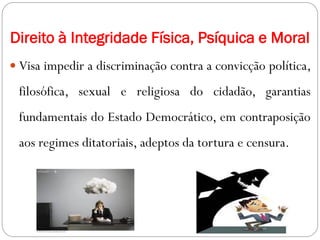Direito à Integridade Física, Psíquica e Moral
 Visa impedir a discriminação contra a convicção política,
filosófica, sexual e religiosa do cidadão, garantias
fundamentais do Estado Democrático, em contraposição
aos regimes ditatoriais, adeptos da tortura e censura.
 