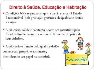 Direito à Saúde, Educação e Habitação
 Condições básicas para a conquista da cidadania. O Estado
é responsável pela prestação gratuita e de qualidade destes
serviços.
 A educação, saúde e habitação devem ser garantidos pelo
Estado a fim de promover o desenvolvimento do país e de
seus cidadãos.
 A educação é o meio pelo qual o cidadão
conhece a si próprio e aos outros,
identificando seu papel na sociedade
 