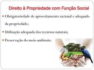 Direito à Propriedade com Função Social
 Obrigatoriedade de aproveitamento racional e adequado
da propriedade;
 Utilização adequada dos recursos naturais;
 Preservação do meio ambiente.
 