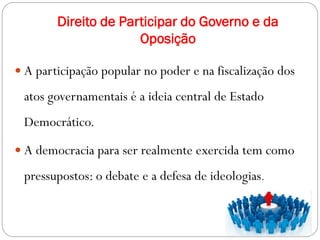 Direito de Participar do Governo e da
Oposição
 A participação popular no poder e na fiscalização dos
atos governamentais é a ideia central de Estado
Democrático.
 A democracia para ser realmente exercida tem como
pressupostos: o debate e a defesa de ideologias.
 