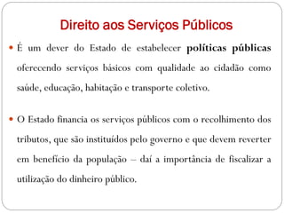 Direito aos Serviços Públicos
 É um dever do Estado de estabelecer políticas públicas
oferecendo serviços básicos com qualidade ao cidadão como
saúde, educação, habitação e transporte coletivo.
 O Estado financia os serviços públicos com o recolhimento dos
tributos, que são instituídos pelo governo e que devem reverter
em benefício da população – daí a importância de fiscalizar a
utilização do dinheiro público.
 
