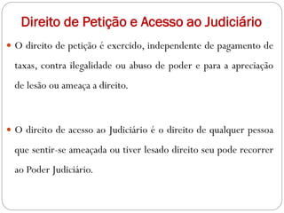 Direito de Petição e Acesso ao Judiciário
 O direito de petição é exercido, independente de pagamento de
taxas, contra ilegalidade ou abuso de poder e para a apreciação
de lesão ou ameaça a direito.
 O direito de acesso ao Judiciário é o direito de qualquer pessoa
que sentir-se ameaçada ou tiver lesado direito seu pode recorrer
ao Poder Judiciário.
 