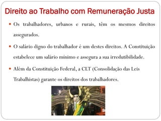 Direito ao Trabalho com Remuneração Justa
 Os trabalhadores, urbanos e rurais, têm os mesmos direitos
assegurados.
 O salário digno do trabalhador é um destes direitos. A Constituição
estabelece um salário mínimo e assegura a sua irredutibilidade.
 Além da Constituição Federal, a CLT (Consolidação das Leis
Trabalhistas) garante os direitos dos trabalhadores.
 