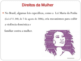 Direitos da Mulher
 No Brasil, algumas leis específicas, como a Lei Maria da Penha
(Lei nº11.340, de 7 de agosto de 2006), cria mecanismos para coibir
a violência doméstica e
familiar contra a mulher.
 