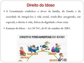 Direito do Idoso
 A Constituição estabelece o dever da família, do Estado e da
sociedade de integrá-los á vida social, tendo-lhes assegurado, em
especial, o direito à vida, defesa da dignidade e bem estar.
 Estatuto do Idoso – Lei 10.741, de 01 de outubro de 2003.
 