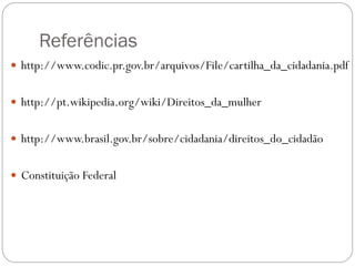 Referências
 http://www.codic.pr.gov.br/arquivos/File/cartilha_da_cidadania.pdf
 http://pt.wikipedia.org/wiki/Direitos_da_mulher
 http://www.brasil.gov.br/sobre/cidadania/direitos_do_cidadão
 Constituição Federal
 