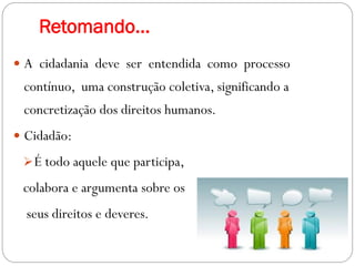 Retomando...
 A cidadania deve ser entendida como processo
contínuo, uma construção coletiva, significando a
concretização dos direitos humanos.
 Cidadão:
É todo aquele que participa,
colabora e argumenta sobre os
seus direitos e deveres.
 