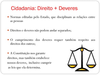 Cidadania: Direito + Deveres
 Normas editadas pelo Estado, que disciplinam as relações entre
as pessoas
 Direitos e deveres não podem andar separados;
 O cumprimento dos deveres requer também respeito aos
direitos dos outros;
 A Constituição nos garante
direitos, mas também estabelece
nossos deveres, inclusive cumprir
as leis que ela determina.
 