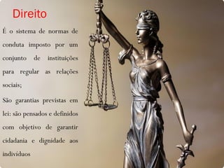 Direito
É o sistema de normas de
conduta imposto por um
conjunto de instituições
para regular as relações
sociais;
São garantias previstas em
lei: são pensados e definidos
com objetivo de garantir
cidadania e dignidade aos
indivíduos
 