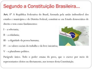 Segundo a Constituição Brasileira...
Art. 1º A República Federativa do Brasil, formada pela união indissolúvel dos
estados e municípios e do Distrito Federal, constitui-se em Estado democrático de
direito e tem como fundamentos:
I – a soberania;
II – a cidadania;
III – a dignidade da pessoa humana;
IV – os valores sociais do trabalho e da livre iniciativa;
V – o pluralismo político.
Parágrafo único. Todo o poder emana do povo, que o exerce por meio de
representantes eleitos ou diretamente, nos termos desta Constituição.
 