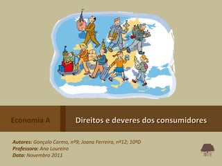 Economia A                Direitos e deveres dos consumidores

Autores: Gonçalo Carmo, nº9; Joana Ferreira, nº12; 10ºD
Professora: Ana Loureiro
Data: Novembro 2011
 