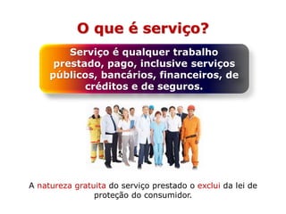 O que é serviço?
Serviço é qualquer trabalho
prestado, pago, inclusive serviços
públicos, bancários, financeiros, de
créditos e de seguros.
A natureza gratuita do serviço prestado o exclui da lei de
proteção do consumidor.
 