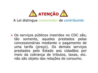 ATENÇÃO
A Lei distingue consumidor de contribuinte
 Os serviços públicos inseridos no CDC são,
tão somente, aqueles prestados pelas
concessionárias mediante o pagamento de
uma tarifa (preço). Os demais serviços
prestados pelo Estado aos cidadãos por
meio da cobrança de tributos, taxas, etc.
não são objeto das relações de consumo.
 