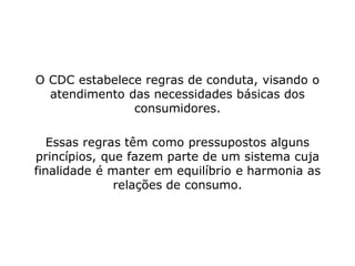 O CDC estabelece regras de conduta, visando o
atendimento das necessidades básicas dos
consumidores.
Essas regras têm como pressupostos alguns
princípios, que fazem parte de um sistema cuja
finalidade é manter em equilíbrio e harmonia as
relações de consumo.
 