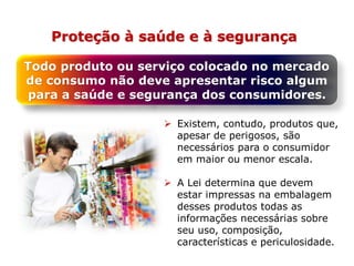 Proteção à saúde e à segurança
Todo produto ou serviço colocado no mercado
de consumo não deve apresentar risco algum
para a saúde e segurança dos consumidores.
 Existem, contudo, produtos que,
apesar de perigosos, são
necessários para o consumidor
em maior ou menor escala.
 A Lei determina que devem
estar impressas na embalagem
desses produtos todas as
informações necessárias sobre
seu uso, composição,
características e periculosidade.
 