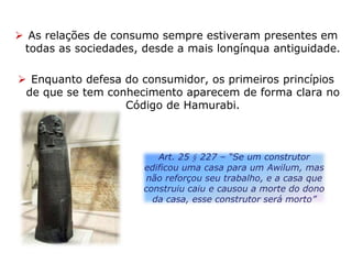  As relações de consumo sempre estiveram presentes em
todas as sociedades, desde a mais longínqua antiguidade.
 Enquanto defesa do consumidor, os primeiros princípios
de que se tem conhecimento aparecem de forma clara no
Código de Hamurabi.
Art. 25 § 227 – “Se um construtor
edificou uma casa para um Awilum, mas
não reforçou seu trabalho, e a casa que
construiu caiu e causou a morte do dono
da casa, esse construtor será morto”
 