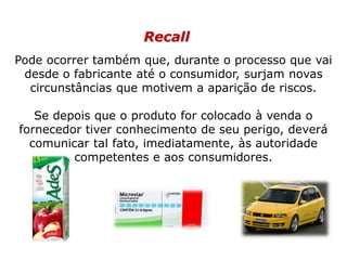 Recall
Pode ocorrer também que, durante o processo que vai
desde o fabricante até o consumidor, surjam novas
circunstâncias que motivem a aparição de riscos.
Se depois que o produto for colocado à venda o
fornecedor tiver conhecimento de seu perigo, deverá
comunicar tal fato, imediatamente, às autoridade
competentes e aos consumidores.
 