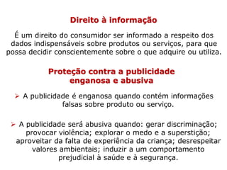 Direito à informação
É um direito do consumidor ser informado a respeito dos
dados indispensáveis sobre produtos ou serviços, para que
possa decidir conscientemente sobre o que adquire ou utiliza.
Proteção contra a publicidade
enganosa e abusiva
 A publicidade é enganosa quando contém informações
falsas sobre produto ou serviço.
 A publicidade será abusiva quando: gerar discriminação;
provocar violência; explorar o medo e a superstição;
aproveitar da falta de experiência da criança; desrespeitar
valores ambientais; induzir a um comportamento
prejudicial à saúde e à segurança.
 