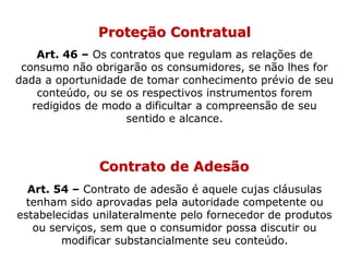 Proteção Contratual
Art. 46 – Os contratos que regulam as relações de
consumo não obrigarão os consumidores, se não lhes for
dada a oportunidade de tomar conhecimento prévio de seu
conteúdo, ou se os respectivos instrumentos forem
redigidos de modo a dificultar a compreensão de seu
sentido e alcance.
Contrato de Adesão
Art. 54 – Contrato de adesão é aquele cujas cláusulas
tenham sido aprovadas pela autoridade competente ou
estabelecidas unilateralmente pelo fornecedor de produtos
ou serviços, sem que o consumidor possa discutir ou
modificar substancialmente seu conteúdo.
 