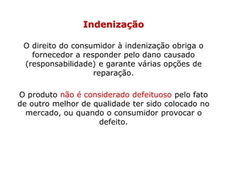 Indenização
O direito do consumidor à indenização obriga o
fornecedor a responder pelo dano causado
(responsabilidade) e garante várias opções de
reparação.
O produto não é considerado defeituoso pelo fato
de outro melhor de qualidade ter sido colocado no
mercado, ou quando o consumidor provocar o
defeito.
 