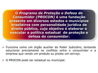 O Programa de Proteção e Defesa do
Consumidor (PROCON) é uma fundação
presente em diversos estados e municípios
brasileiros com personalidade jurídica de
direito público, cujo objetivo é elaborar e
executar a política estadual de proteção e
defesa do consumidor.
 Funciona como um órgão auxiliar do Poder Judiciário, tentando
solucionar previamente os conflitos entre o consumidor e a
empresa que vendo um produto ou presta um serviço.
 O PROCON pode ser estadual ou municipal.
 
