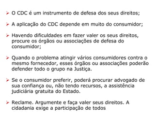  O CDC é um instrumento de defesa dos seus direitos;
 A aplicação do CDC depende em muito do consumidor;
 Havendo dificuldades em fazer valer os seus direitos,
procure os órgãos ou associações de defesa do
consumidor;
 Quando o problema atingir vários consumidores contra o
mesmo fornecedor, esses órgãos ou associações poderão
defender todo o grupo na Justiça.
 Se o consumidor preferir, poderá procurar advogado de
sua confiança ou, não tendo recursos, a assistência
judiciária gratuita do Estado.
 Reclame. Argumente e faça valer seus direitos. A
cidadania exige a participação de todos
 